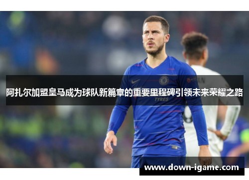 阿扎尔加盟皇马成为球队新篇章的重要里程碑引领未来荣耀之路 阿扎尔加盟皇马成为球队新篇章的重要里程碑引领未来荣耀之路