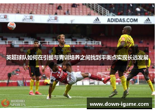 英超球队如何在引援与青训培养之间找到平衡点实现长远发展