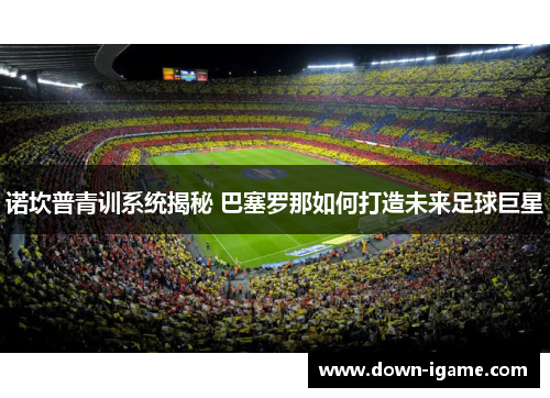 诺坎普青训系统揭秘 巴塞罗那如何打造未来足球巨星