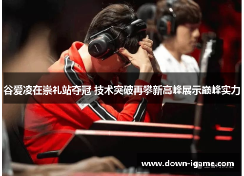 谷爱凌在崇礼站夺冠 技术突破再攀新高峰展示巅峰实力
