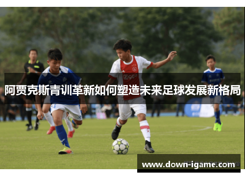 阿贾克斯青训革新如何塑造未来足球发展新格局