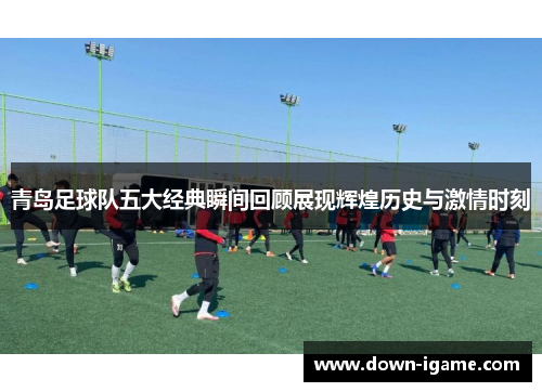 青岛足球队五大经典瞬间回顾展现辉煌历史与激情时刻 青岛足球队五大经典瞬间回顾展现辉煌历史与激情时刻