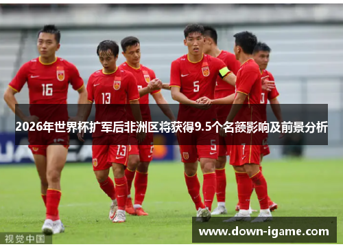 2026年世界杯扩军后非洲区将获得9.5个名额影响及前景分析 2026年世界杯扩军后非洲区将获得9.5个名额影响及前景分析