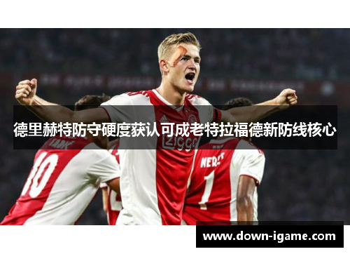 德里赫特防守硬度获认可成老特拉福德新防线核心 德里赫特防守硬度获认可成老特拉福德新防线核心
